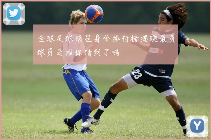 全球足球明星身价排行榜揭晓最贵球员是谁你猜到了吗