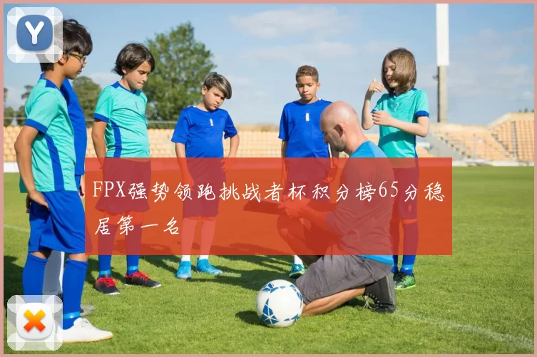 FPX强势领跑挑战者杯积分榜65分稳居第一名