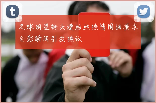 足球明星街头遭粉丝热情围堵要求合影瞬间引发热议