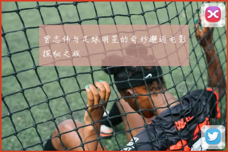 曾志伟与足球明星的奇妙邂逅电影探秘之旅