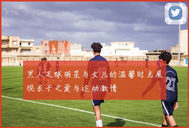 黑人足球明星与女儿的温馨时光展现亲子之爱与运动激情