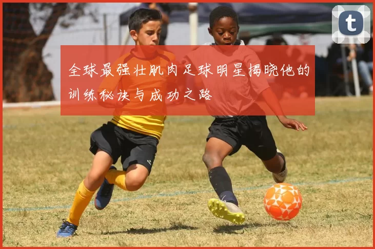 全球最强壮肌肉足球明星揭晓他的训练秘诀与成功之路