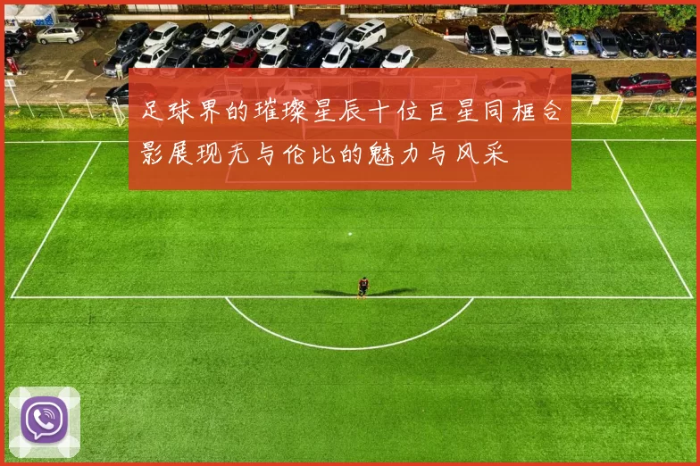 足球界的璀璨星辰十位巨星同框合影展现无与伦比的魅力与风采