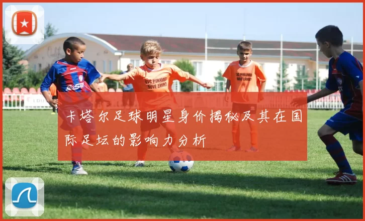 卡塔尔足球明星身价揭秘及其在国际足坛的影响力分析