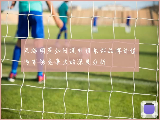 足球明星如何提升俱乐部品牌价值与市场竞争力的深度分析