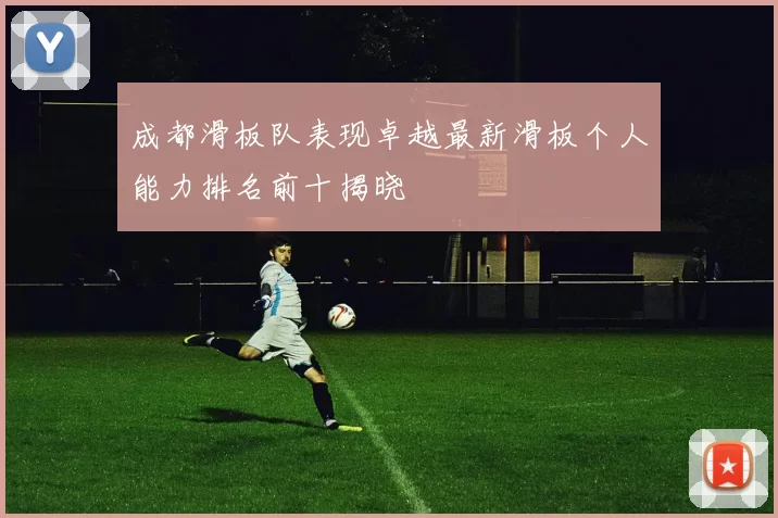 成都滑板队表现卓越最新滑板个人能力排名前十揭晓