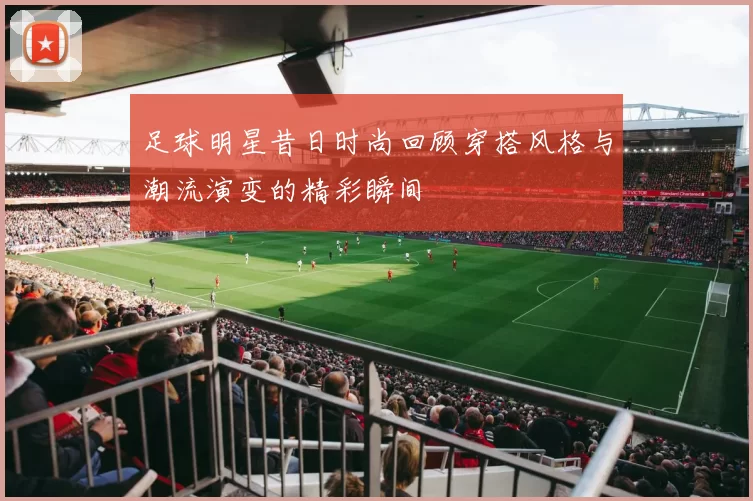 足球明星昔日时尚回顾穿搭风格与潮流演变的精彩瞬间