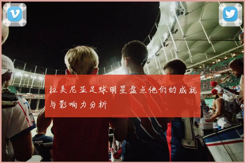 拉美尼亚足球明星盘点他们的成就与影响力分析