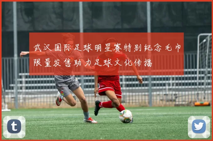 武汉国际足球明星赛特别纪念毛巾限量发售助力足球文化传播