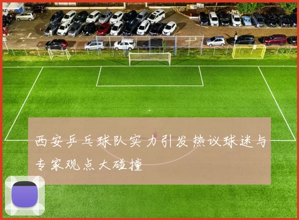 西安乒乓球队实力引发热议球迷与专家观点大碰撞