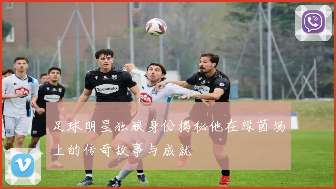 足球明星独狼身份揭秘他在绿茵场上的传奇故事与成就