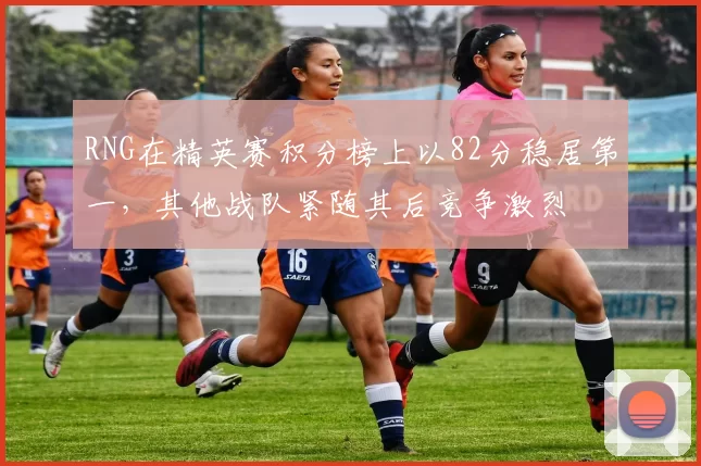 RNG在精英赛积分榜上以82分稳居第一，其他战队紧随其后竞争激烈
