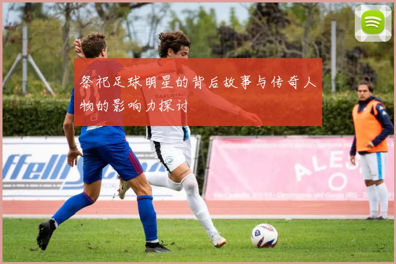 祭祀足球明星的背后故事与传奇人物的影响力探讨