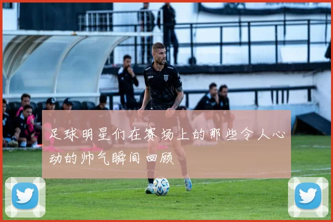 足球明星们在赛场上的那些令人心动的帅气瞬间回顾