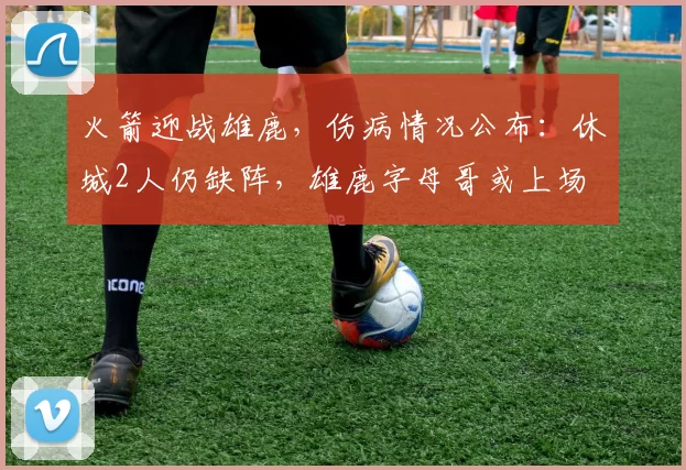 火箭迎战雄鹿，伤病情况公布：休城2人仍缺阵，雄鹿字母哥或上场