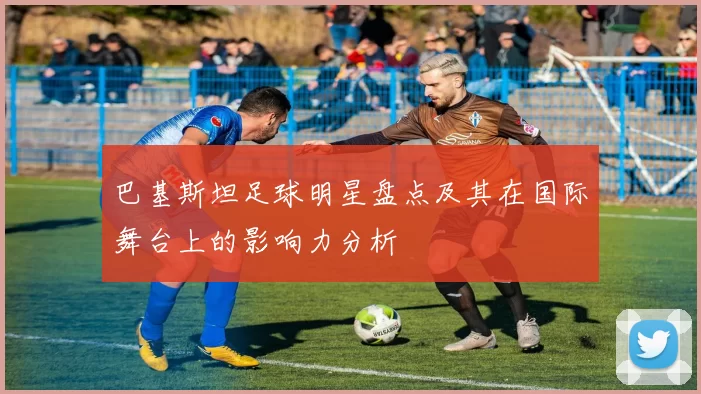 巴基斯坦足球明星盘点及其在国际舞台上的影响力分析