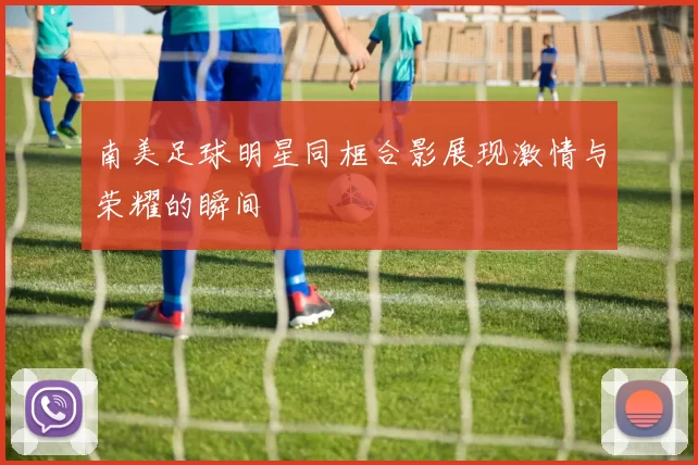 南美足球明星同框合影展现激情与荣耀的瞬间