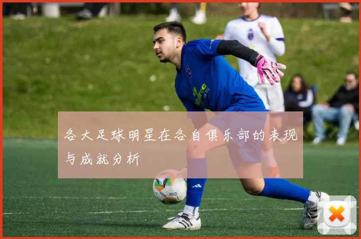 各大足球明星在各自俱乐部的表现与成就分析