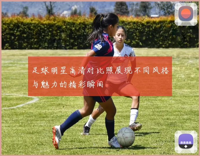 足球明星高清对比照展现不同风格与魅力的精彩瞬间