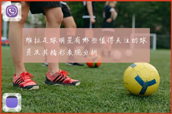 维拉足球明星有哪些值得关注的球员及其精彩表现分析