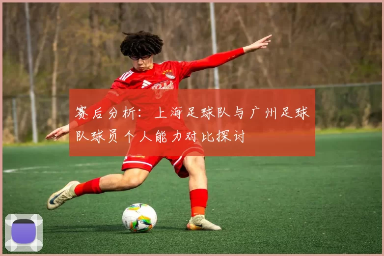 赛后分析：上海足球队与广州足球队球员个人能力对比探讨