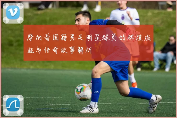 摩纳哥国籍男足明星球员的辉煌成就与传奇故事解析