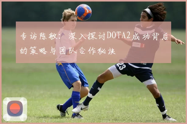 专访陈敏：深入探讨DOTA2成功背后的策略与团队合作秘诀