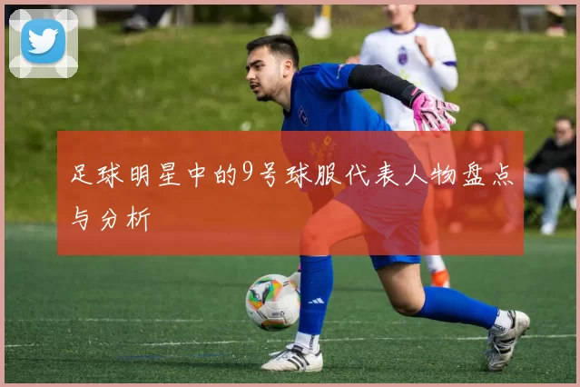 足球明星中的9号球服代表人物盘点与分析