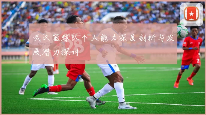 武汉篮球队个人能力深度剖析与发展潜力探讨