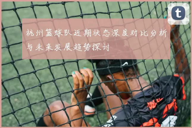 杭州篮球队近期状态深度对比分析与未来发展趋势探讨