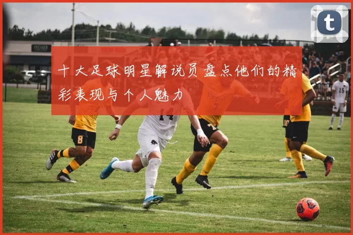 十大足球明星解说员盘点他们的精彩表现与个人魅力