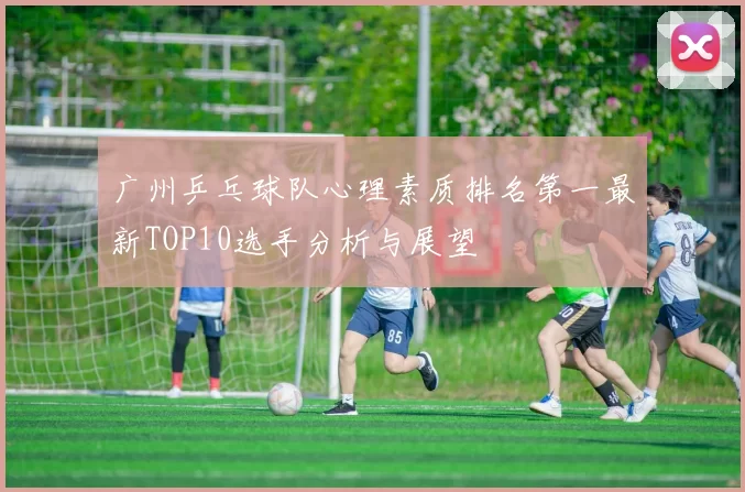 广州乒乓球队心理素质排名第一最新TOP10选手分析与展望
