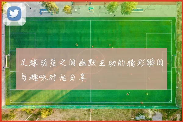 足球明星之间幽默互动的精彩瞬间与趣味对话分享