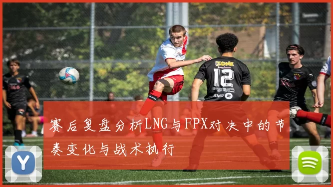 赛后复盘分析LNG与FPX对决中的节奏变化与战术执行