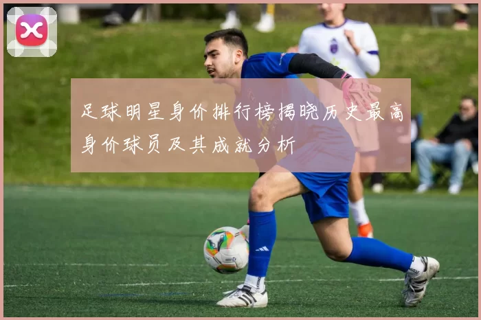 足球明星身价排行榜揭晓历史最高身价球员及其成就分析