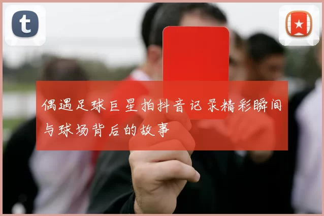 偶遇足球巨星拍抖音记录精彩瞬间与球场背后的故事