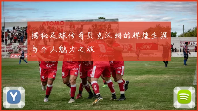 揭秘足球传奇贝克汉姆的辉煌生涯与个人魅力之旅
