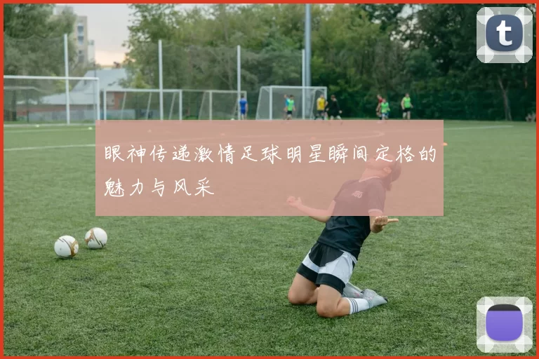 眼神传递激情足球明星瞬间定格的魅力与风采