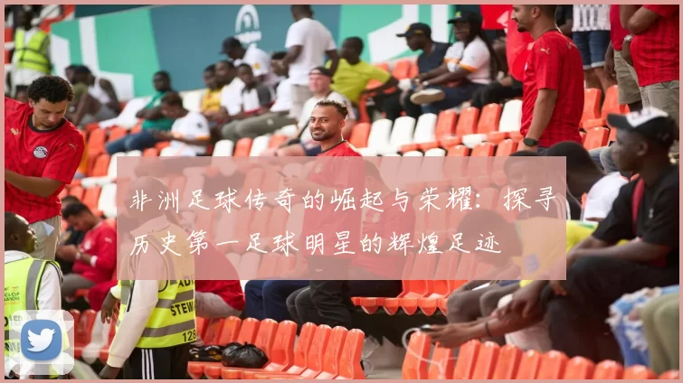 非洲足球传奇的崛起与荣耀：探寻历史第一足球明星的辉煌足迹