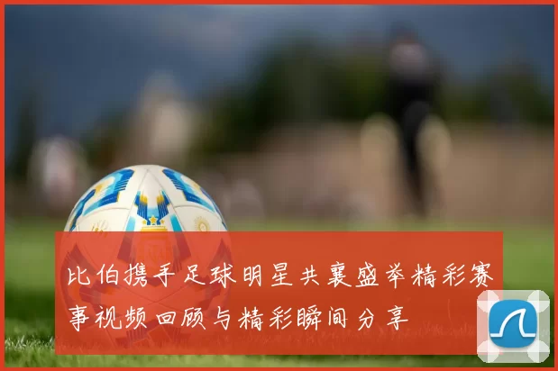 比伯携手足球明星共襄盛举精彩赛事视频回顾与精彩瞬间分享