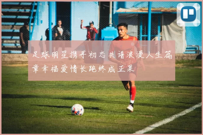 足球明星携手初恋共谱浪漫人生篇章幸福爱情长跑终成正果