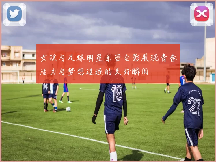 女孩与足球明星亲密合影展现青春活力与梦想追逐的美好瞬间