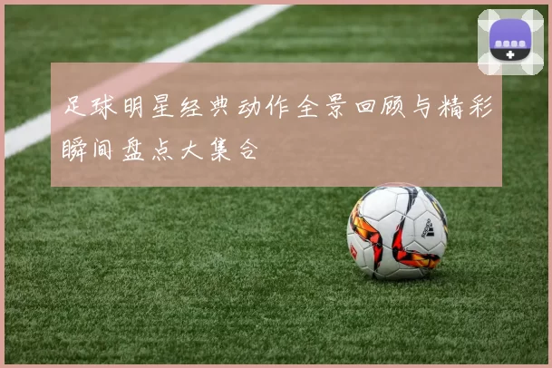足球明星经典动作全景回顾与精彩瞬间盘点大集合