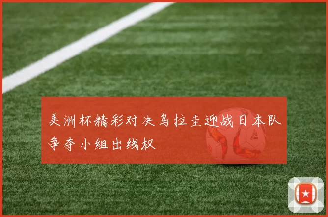美洲杯精彩对决乌拉圭迎战日本队争夺小组出线权