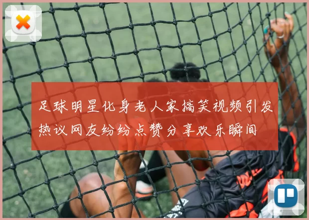 足球明星化身老人家搞笑视频引发热议网友纷纷点赞分享欢乐瞬间