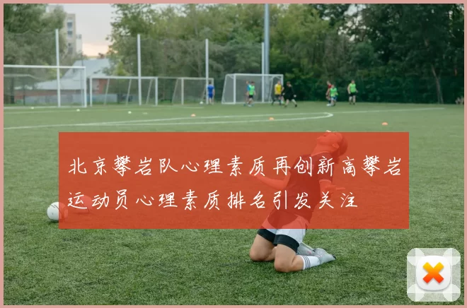 北京攀岩队心理素质再创新高攀岩运动员心理素质排名引发关注