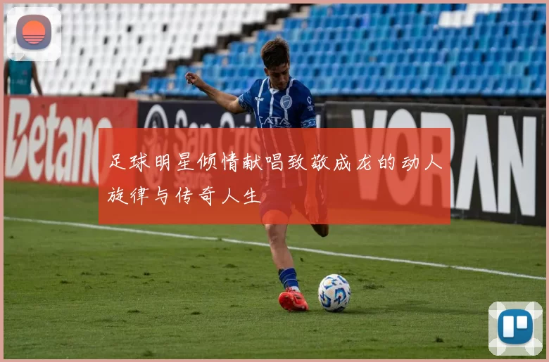 足球明星倾情献唱致敬成龙的动人旋律与传奇人生