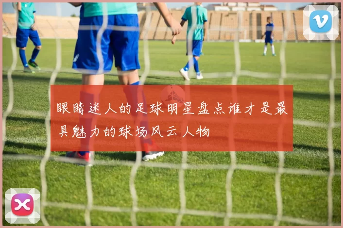 眼睛迷人的足球明星盘点谁才是最具魅力的球场风云人物