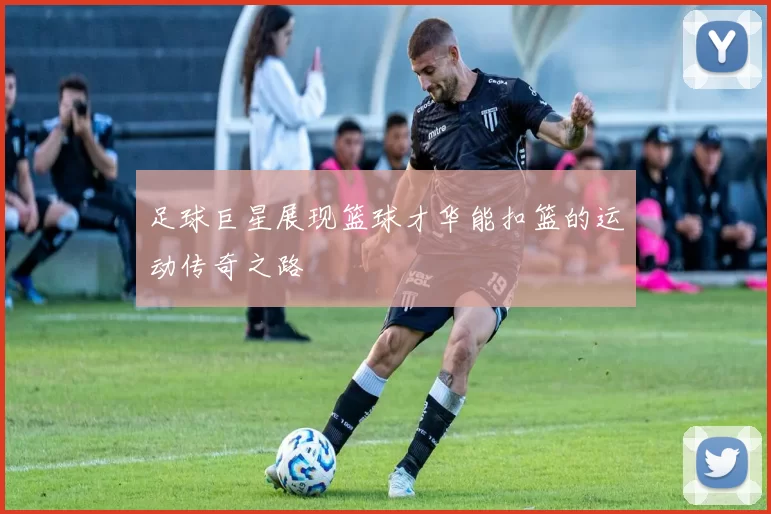 足球巨星展现篮球才华能扣篮的运动传奇之路