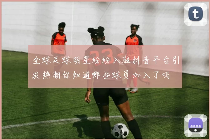 全球足球明星纷纷入驻抖音平台引发热潮你知道哪些球员加入了吗